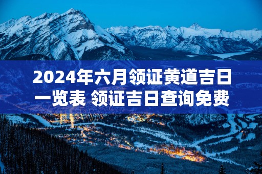 2025年六月领证黄道吉日一览表 领证吉日查询免费