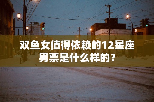 双鱼女值得依赖的12星座男票是什么样的？