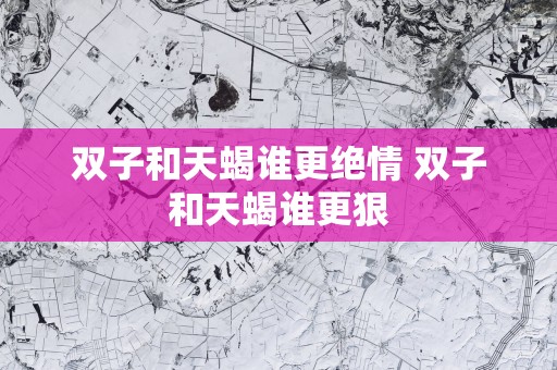 双子和天蝎谁更绝情 双子和天蝎谁更狠