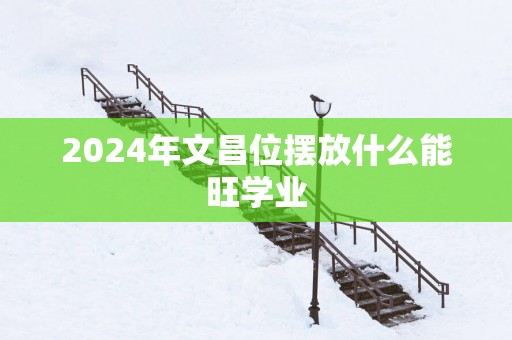 2025年文昌位摆放什么能旺学业