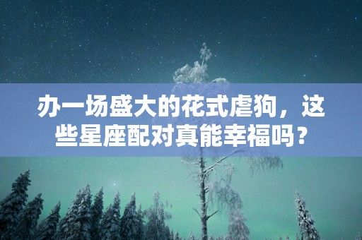 办一场盛大的花式虐狗，这些星座配对真能幸福吗？