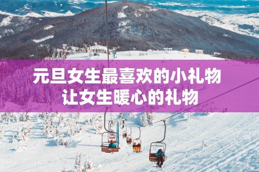 元旦女生最喜欢的小礼物 让女生暖心的礼物