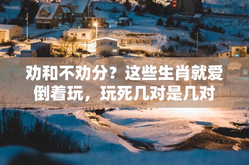 劝和不劝分？这些生肖就爱倒着玩，玩死几对是几对