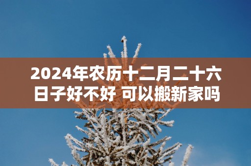 2025年农历十二月二十六日子好不好 可以搬新家吗