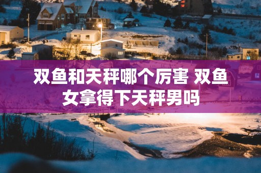 双鱼和天秤哪个厉害 双鱼女拿得下天秤男吗