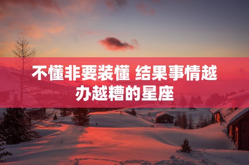 不懂非要装懂 结果事情越办越糟的星座