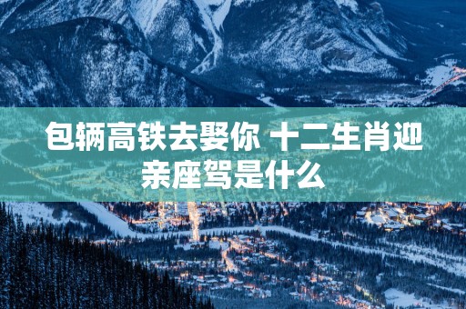 包辆高铁去娶你 十二生肖迎亲座驾是什么