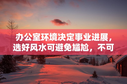 办公室环境决定事业进展，选好风水可避免尴尬，不可大意！