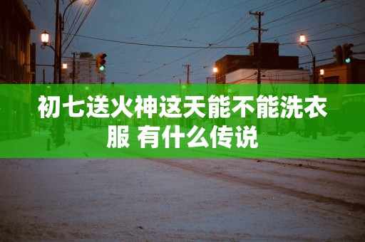 初七送火神这天能不能洗衣服 有什么传说