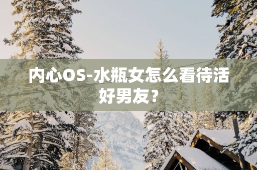 内心OS-水瓶女怎么看待活好男友？