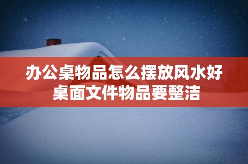 办公桌物品怎么摆放风水好 桌面文件物品要整洁