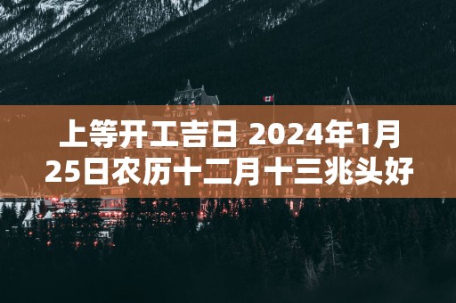 上等开工吉日 2025年1月25日农历十二月十三兆头好吗