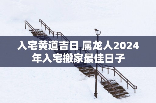入宅黄道吉日 属龙人2025年入宅搬家最佳日子