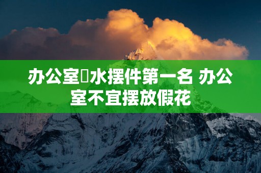 办公室風水摆件第一名 办公室不宜摆放假花
