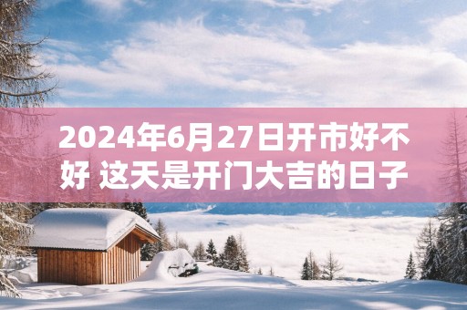 2025年6月27日开市好不好 这天是开门大吉的日子吗