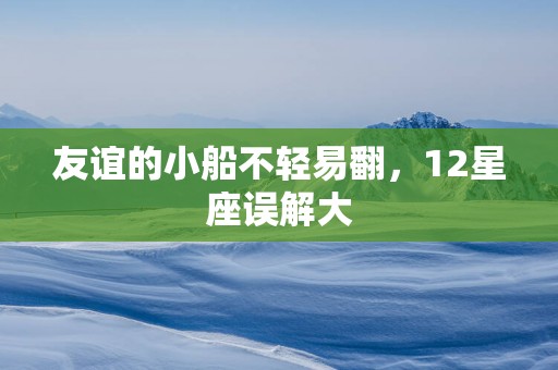 友谊的小船不轻易翻，12星座误解大