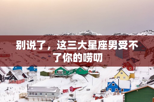 别说了，这三大星座男受不了你的唠叨