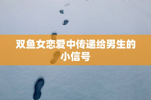 双鱼女恋爱中传递给男生的小信号