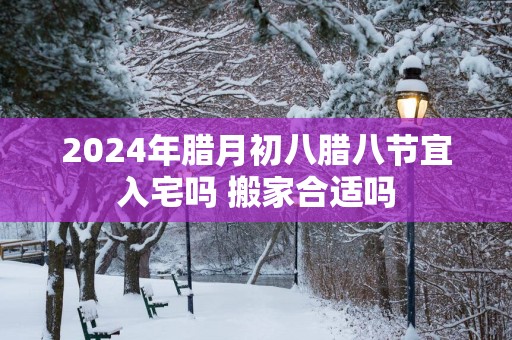 2025年腊月初八腊八节宜入宅吗 搬家合适吗