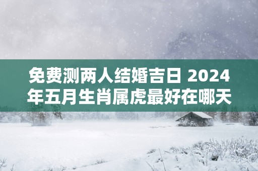 免费测两人结婚吉日 2025年五月生肖属虎最好在哪天结婚