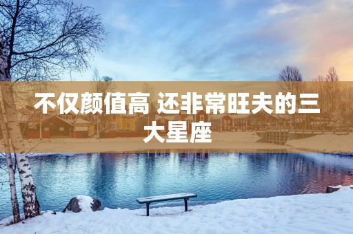 不仅颜值高 还非常旺夫的三大星座