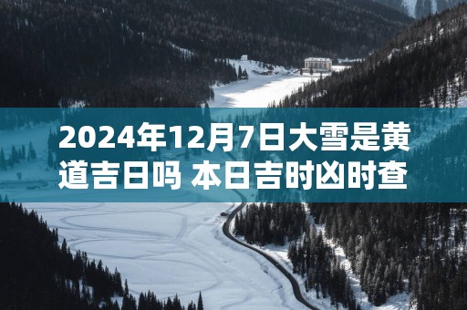 2024年12月7日大雪是黄道吉日吗 本日吉时凶时查询