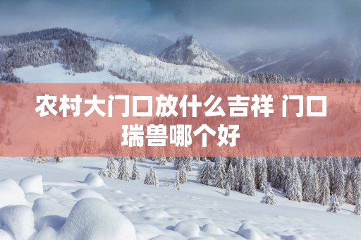 农村大门口放什么吉祥 门口瑞兽哪个好
