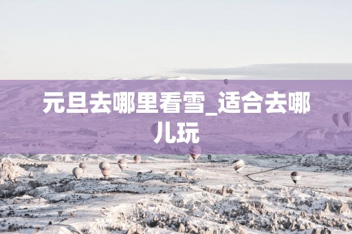 元旦去哪里看雪_适合去哪儿玩