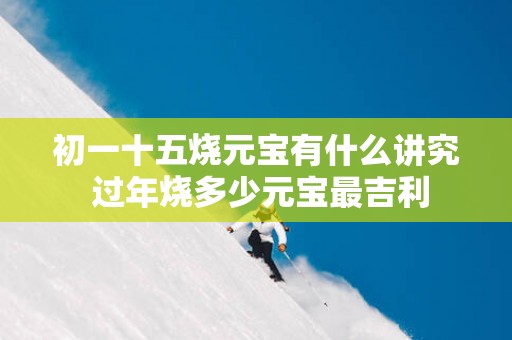 初一十五烧元宝有什么讲究 过年烧多少元宝最吉利