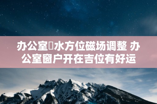 办公室風水方位磁场调整 办公室窗户开在吉位有好运