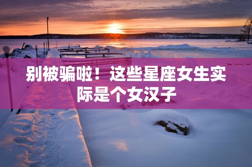 别被骗啦！这些星座女生实际是个女汉子