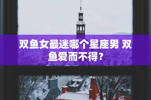 双鱼女最迷哪个星座男 双鱼爱而不得？