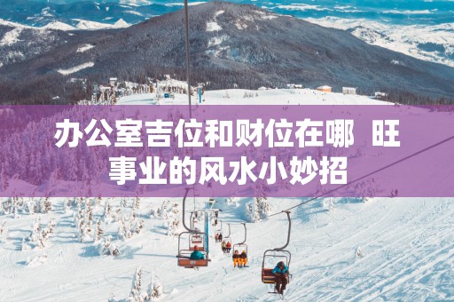 办公室吉位和财位在哪  旺事业的风水小妙招