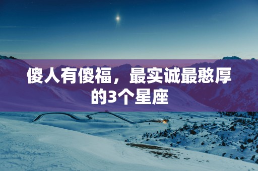 傻人有傻福，最实诚最憨厚的3个星座