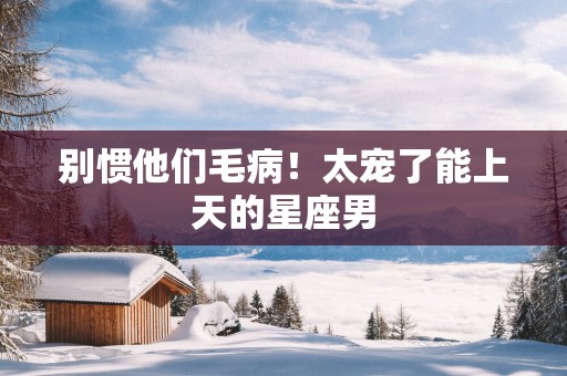 别惯他们毛病！太宠了能上天的星座男