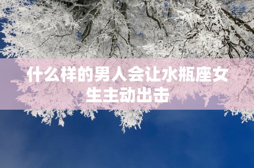 什么样的男人会让水瓶座女生主动出击