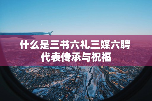 什么是三书六礼三媒六聘 代表传承与祝福