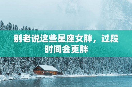 别老说这些星座女胖，过段时间会更胖