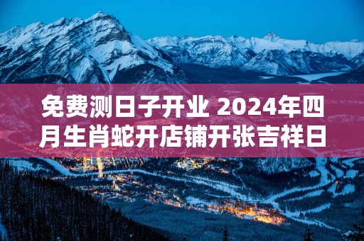 免费测日子开业 2025年四月生肖蛇开店铺开张吉祥日