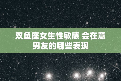 双鱼座女生性敏感 会在意男友的哪些表现