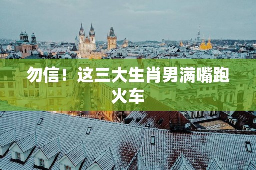 勿信！这三大生肖男满嘴跑火车