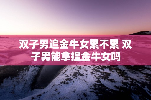 双子男追金牛女累不累 双子男能拿捏金牛女吗