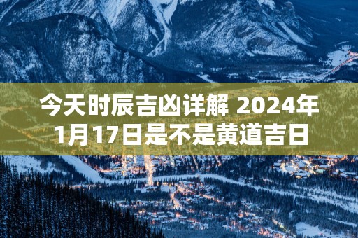 今天时辰吉凶详解 2025年1月17日是不是黄道吉日