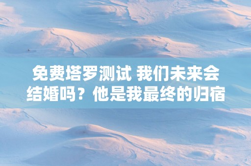 免费塔罗测试 我们未来会结婚吗？他是我最终的归宿吗？