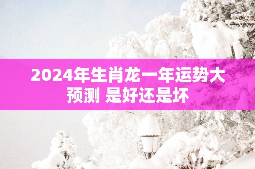 2025年生肖龙一年运势大预测 是好还是坏
