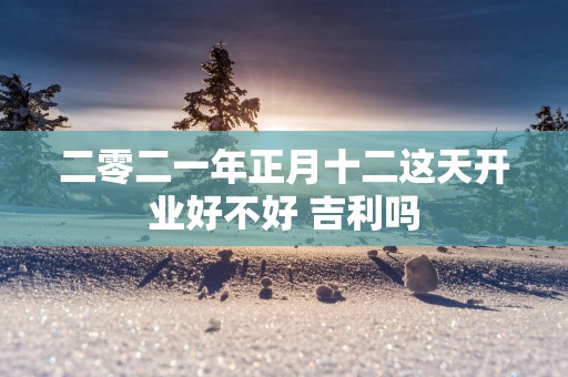 二零二一年正月十二这天开业好不好 吉利吗