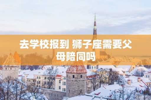去学校报到 狮子座需要父母陪同吗
