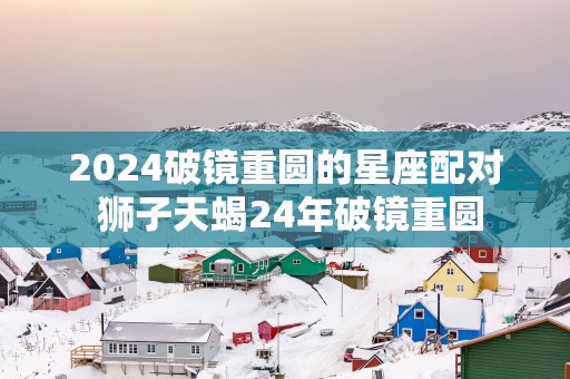 2025破镜重圆的星座配对 狮子天蝎24年破镜重圆