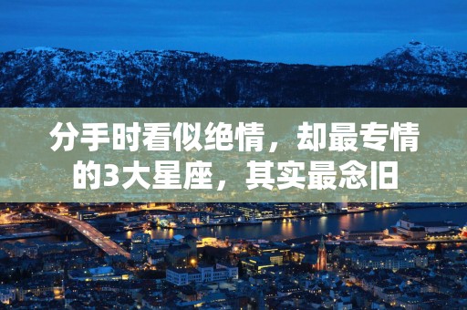 分手时看似绝情，却最专情的3大星座，其实最念旧