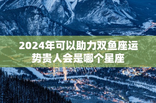 2025年可以助力双鱼座运势贵人会是哪个星座
